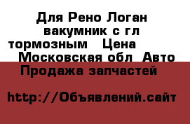 Для Рено Логан вакумник с гл.тормозным › Цена ­ 2 000 - Московская обл. Авто » Продажа запчастей   